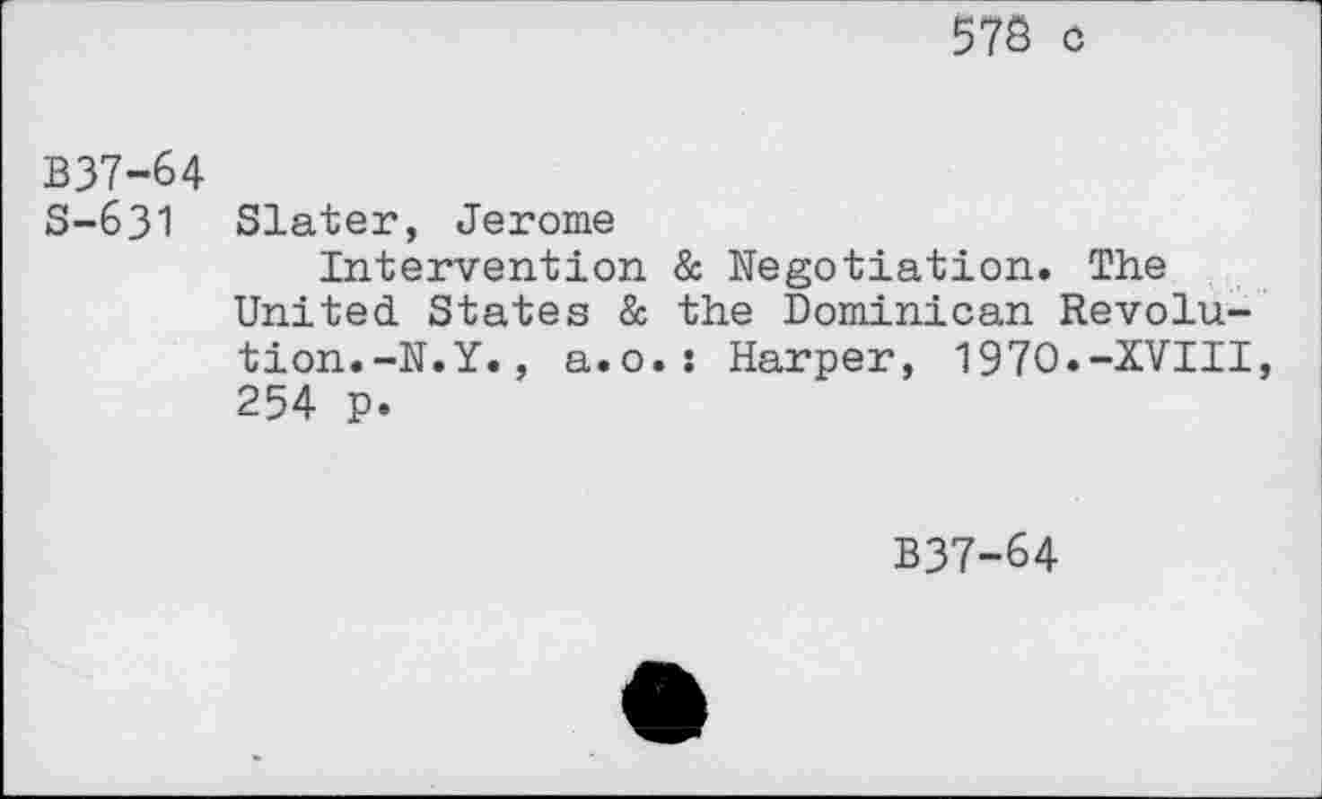 ﻿57Ö o
B37-64
S—631 Slater, Jerome
Intervention & Negotiation. The United States & the Dominican Revolution.-N.Y. , a.o.s Harper, 1970.-XVIII, 254 p.
B37-64